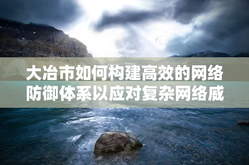 大冶市如何构建高效的网络防御体系以应对复杂网络威胁？