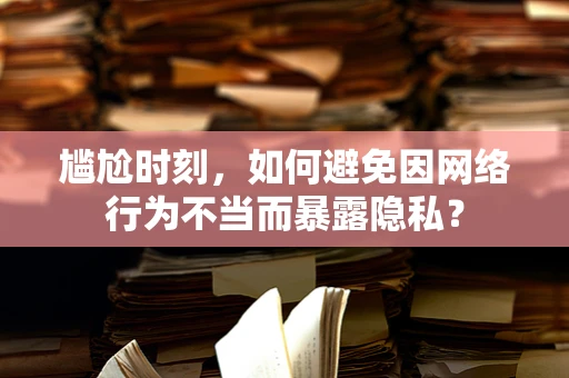 尴尬时刻，如何避免因网络行为不当而暴露隐私？