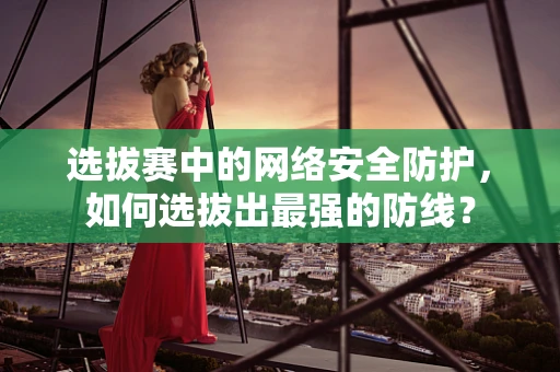 选拔赛中的网络安全防护，如何选拔出最强的防线？