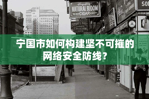 宁国市如何构建坚不可摧的网络安全防线？