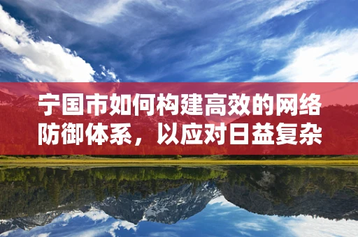 宁国市如何构建高效的网络防御体系，以应对日益复杂的网络威胁？