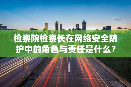 检察院检察长在网络安全防护中的角色与责任是什么？