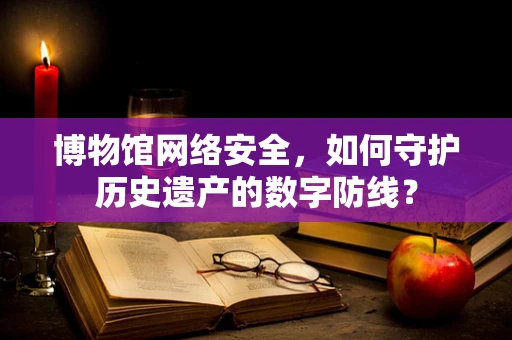 博物馆网络安全，如何守护历史遗产的数字防线？