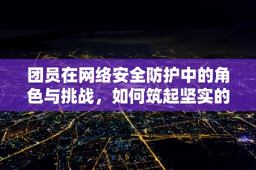 团员在网络安全防护中的角色与挑战，如何筑起坚实的防线？