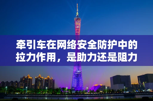 牵引车在网络安全防护中的拉力作用，是助力还是阻力？