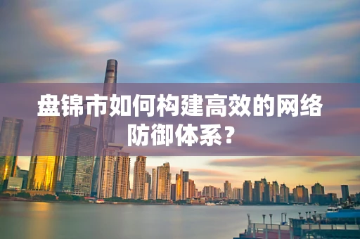 盘锦市如何构建高效的网络防御体系？