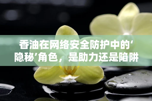 香油在网络安全防护中的‘隐秘’角色，是助力还是陷阱？