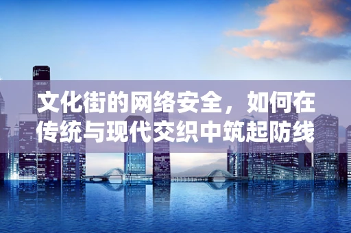 文化街的网络安全，如何在传统与现代交织中筑起防线？