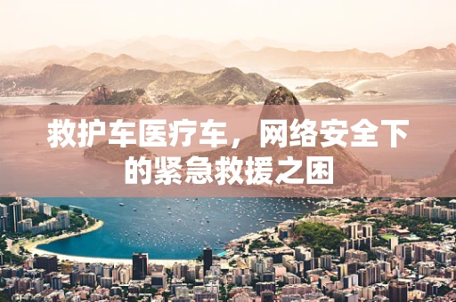 救护车医疗车，网络安全下的紧急救援之困