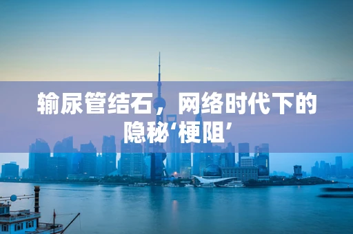 输尿管结石，网络时代下的隐秘‘梗阻’