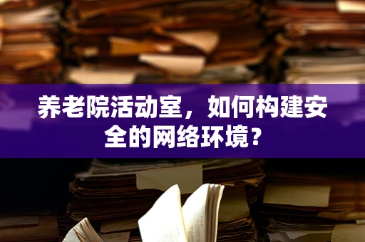 养老院活动室，如何构建安全的网络环境？