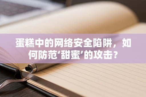 蛋糕中的网络安全陷阱，如何防范‘甜蜜’的攻击？