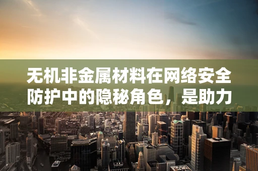 无机非金属材料在网络安全防护中的隐秘角色，是助力还是陷阱？