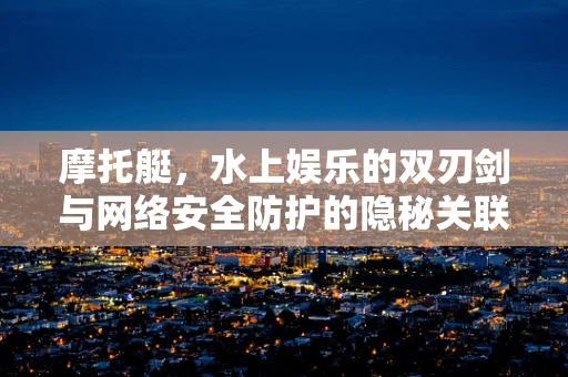 摩托艇，水上娱乐的双刃剑与网络安全防护的隐秘关联？