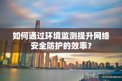 如何通过环境监测提升网络安全防护的效率？