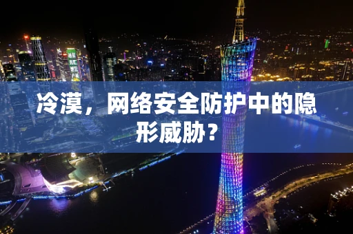 冷漠，网络安全防护中的隐形威胁？