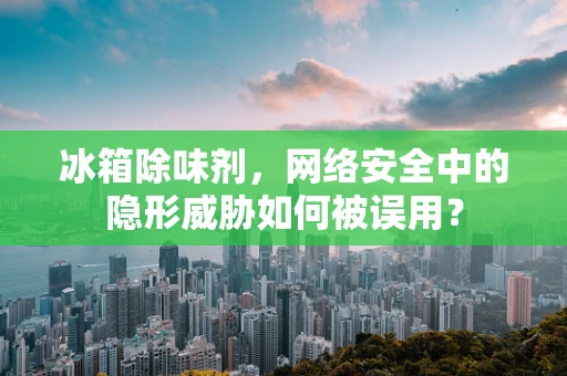 冰箱除味剂，网络安全中的隐形威胁如何被误用？