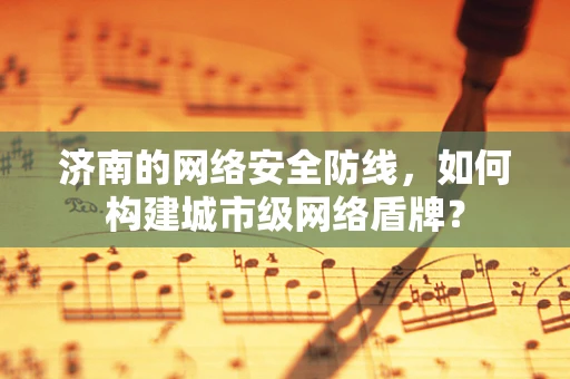 济南的网络安全防线，如何构建城市级网络盾牌？