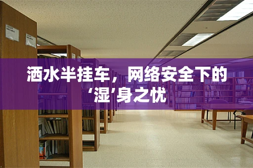 洒水半挂车，网络安全下的‘湿’身之忧