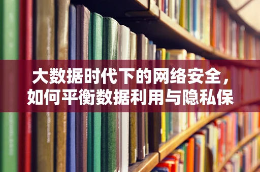 大数据时代下的网络安全，如何平衡数据利用与隐私保护？