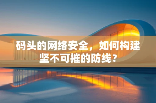 码头的网络安全，如何构建坚不可摧的防线？