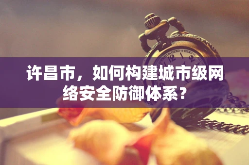 许昌市，如何构建城市级网络安全防御体系？