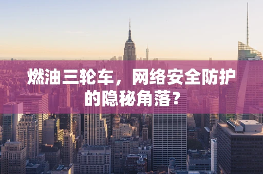 燃油三轮车，网络安全防护的隐秘角落？