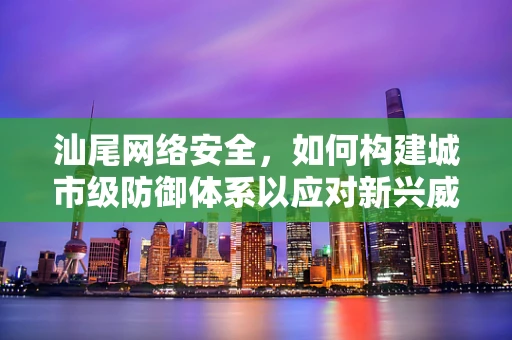 汕尾网络安全，如何构建城市级防御体系以应对新兴威胁？