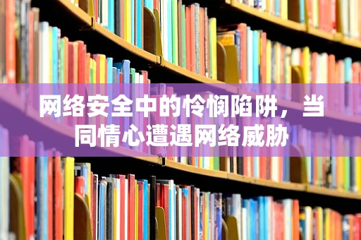 网络安全中的怜悯陷阱，当同情心遭遇网络威胁