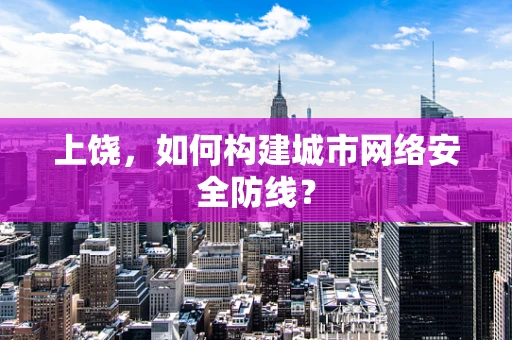 上饶，如何构建城市网络安全防线？