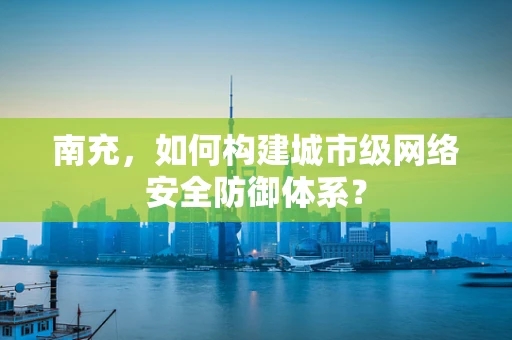南充，如何构建城市级网络安全防御体系？