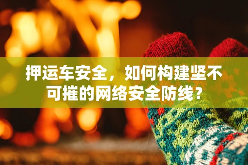 押运车安全，如何构建坚不可摧的网络安全防线？