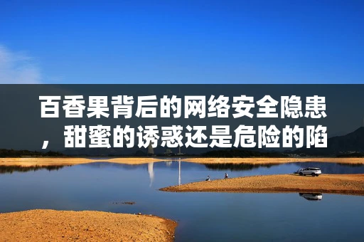 百香果背后的网络安全隐患，甜蜜的诱惑还是危险的陷阱？