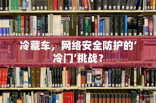 冷藏车，网络安全防护的‘冷门’挑战？