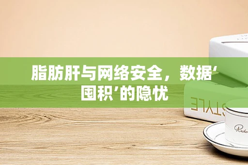 脂肪肝与网络安全，数据‘囤积’的隐忧