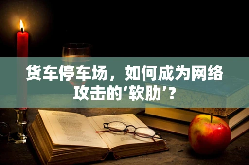 货车停车场，如何成为网络攻击的‘软肋’？