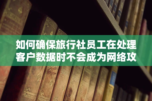 如何确保旅行社员工在处理客户数据时不会成为网络攻击的软肋？