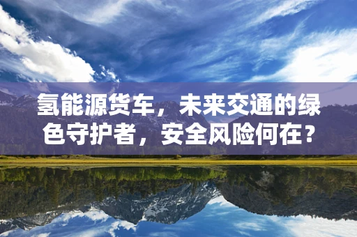 氢能源货车，未来交通的绿色守护者，安全风险何在？