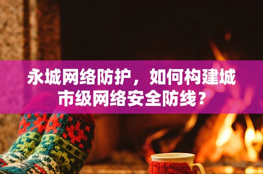 永城网络防护，如何构建城市级网络安全防线？