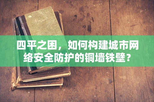 四平之困，如何构建城市网络安全防护的铜墙铁壁？