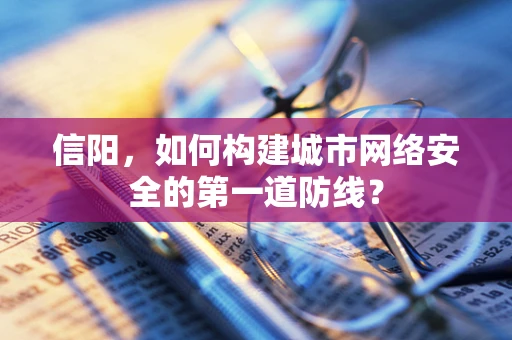 信阳，如何构建城市网络安全的第一道防线？