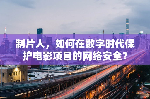 制片人，如何在数字时代保护电影项目的网络安全？