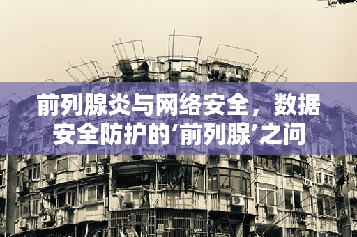 前列腺炎与网络安全，数据安全防护的‘前列腺’之问