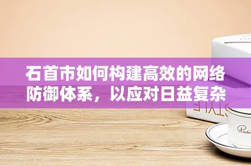 石首市如何构建高效的网络防御体系，以应对日益复杂的网络威胁？