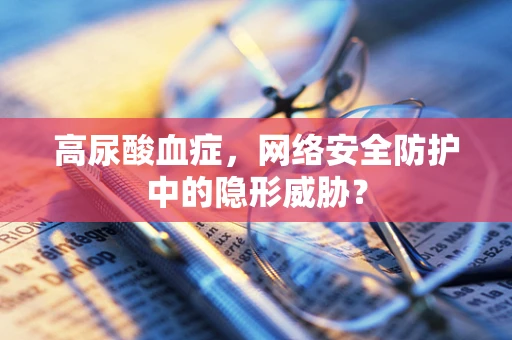 高尿酸血症，网络安全防护中的隐形威胁？