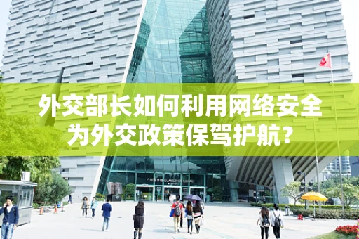 外交部长如何利用网络安全为外交政策保驾护航？