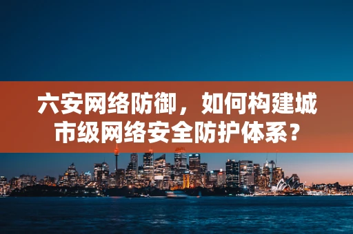 六安网络防御，如何构建城市级网络安全防护体系？
