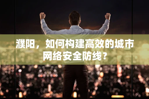 濮阳，如何构建高效的城市网络安全防线？