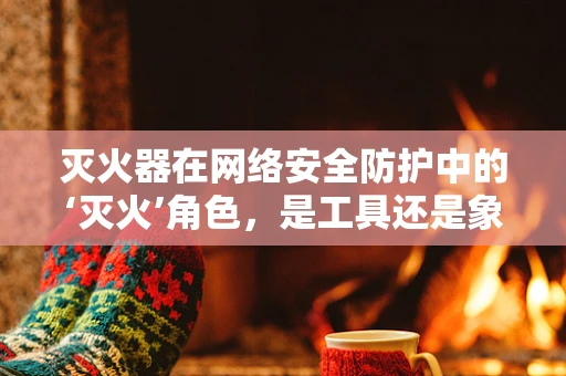 灭火器在网络安全防护中的‘灭火’角色，是工具还是象征？