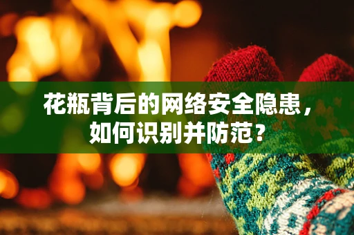 花瓶背后的网络安全隐患，如何识别并防范？